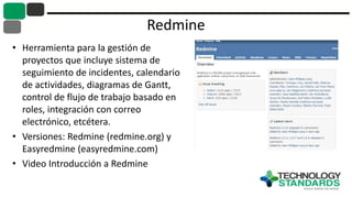 Redmine
• Herramienta para la gestión de
proyectos que incluye sistema de
seguimiento de incidentes, calendario
de actividades, diagramas de Gantt,
control de flujo de trabajo basado en
roles, integración con correo
electrónico, etcétera.
• Versiones: Redmine (redmine.org) y
Easyredmine (easyredmine.com)
• Video Introducción a Redmine
 