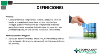 DEFINICIONES
Proyecto
• Cualquier esfuerzo temporal que se lleva a cabo para crear un
producto o servicio único que tiene un plan y productos a
entregar, que tiene restricciones de compromisos de tiempo,
requerimientos de recursos y limitaciones de presupuesto y que
puede ser definido por una serie de actividades concurrentes.
Administración de Proyectos
• Aplicación de conocimientos, habilidades, herramientas y técnicas
a las actividades del proyecto para cumplir con los requerimientos
del proyecto.
 