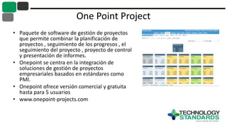 One Point Project
• Paquete de software de gestión de proyectos
que permite combinar la planificación de
proyectos , seguimiento de los progresos , el
seguimiento del proyecto , proyecto de control
y presentación de informes.
• Onepoint se centra en la integración de
soluciones de gestión de proyectos
empresariales basados ​​en estándares como
PMI.
• Onepoint ofrece versión comercial y gratuita
hasta para 5 usuarios
• www.onepoint-projects.com
 