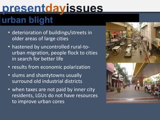 • deterioration of buildings/streets in
older areas of large cities
• hastened by uncontrolled rural-to-
urban migration, people flock to cities
in search for better life
• results from economic polarization
• slums and shantytowns usually
surround old industrial districts
• when taxes are not paid by inner city
residents, LGUs do not have resources
to improve urban cores
urban blight
presentdayissues
 