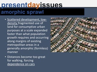 • Scattered development, low-
density fragmented use of
land for consumptive urban
purposes at a scale expanded
faster than what population
growth requires and occurring
along margins of existing
metropolitan areas in a
generally amorphic (formless)
manner
• Distances become too great
for walking, forcing
dependence on cars
amorphic sprawl
presentdayissues
 