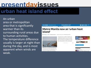 An urban
area or metropolitan
area that is significantly
warmer than its
surrounding rural areas due
to human activities.
The temperature difference
usually is larger at night than
during the day, and is most
apparent when winds are
weak.
presentdayissues
urban heat island effect
 