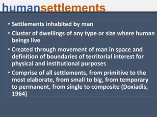 • Settlements inhabited by man
• Cluster of dwellings of any type or size where human
beings live
• Created through movement of man in space and
definition of boundaries of territorial interest for
physical and institutional purposes
• Comprise of all settlements, from primitive to the
most elaborate, from small to big, from temporary
to permanent, from single to composite (Doxiadis,
1964)
humansettlements
 