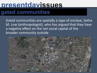 Gated communities are spatially a type of enclave, Setha
M. Low (anthropologist), who has argued that they have
a negative effect on the net social capital of the
broader community outside
presentdayissues
gated communities
 