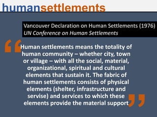 “
Human settlements means the totality of
human community – whether city, town
or village – with all the social, material,
organizational, spiritual and cultural
elements that sustain it. The fabric of
human settlements consists of physical
elements (shelter, infrastructure and
servise) and services to which these
elements provide the material support
Vancouver Declaration on Human Settlements (1976)
UN Conference on Human Settlements
humansettlements
 