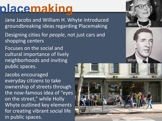 Jane Jacobs and William H. Whyte introduced
groundbreaking ideas regarding Placemaking
placemaking
Designing cities for people, not just cars and
shopping centers
Focuses on the social and
cultural importance of lively
neighborhoods and inviting
public spaces.
Jacobs encouraged
everyday citizens to take
ownership of streets through
the now-famous idea of “eyes
on the street,” while Holly
Whyte outlined key elements
for creating vibrant social life
in public spaces.
Whyte
Jacobs
 