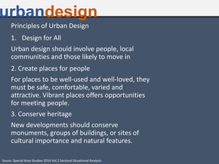 Principles of Urban Design
1. Design for All
Urban design should involve people, local
communities and those likely to move in
2. Create places for people
For places to be well-used and well-loved, they
must be safe, comfortable, varied and
attractive. Vibrant places offers opportunities
for meeting people.
3. Conserve heritage
New developments should conserve
monuments, groups of buildings, or sites of
cultural importance and natural features.
urbandesign
Souce: Special Area Studies 2014 Vol.2 Sectoral Situational Analysis
 