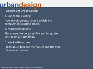 Principles of Urban Design
4. Enrich the existing
New developments should enrich and
complement existing places.
5. Make connections
Places need to be accessible and integrated
with their surroundings.
6. Work with nature
Places must balance the nature and the man-
made environment
urbandesign
Souce: Special Area Studies 2014 Vol.2 Sectoral Situational Analysis
 
