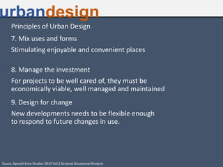 Principles of Urban Design
7. Mix uses and forms
Stimulating enjoyable and convenient places
8. Manage the investment
For projects to be well cared of, they must be
economically viable, well managed and maintained
9. Design for change
New developments needs to be flexible enough
to respond to future changes in use.
urbandesign
Souce: Special Area Studies 2014 Vol.2 Sectoral Situational Analysis
 