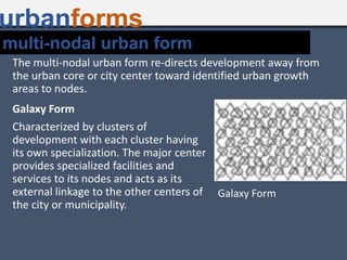 urbanforms
Galaxy Form
Characterized by clusters of
development with each cluster having
its own specialization. The major center
provides specialized facilities and
services to its nodes and acts as its
external linkage to the other centers of
the city or municipality.
Galaxy Form
The multi-nodal urban form re-directs development away from
the urban core or city center toward identified urban growth
areas to nodes.
multi-nodal urban form
 
