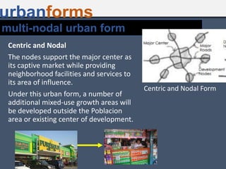 multi-nodal urban form
urbanforms
Centric and Nodal
The nodes support the major center as
its captive market while providing
neighborhood facilities and services to
its area of influence.
Under this urban form, a number of
additional mixed-use growth areas will
be developed outside the Poblacion
area or existing center of development.
Centric and Nodal Form
 