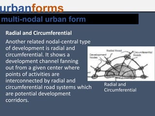 urbanforms
Radial and Circumferential
Another related nodal-central type
of development is radial and
circumferential. It shows a
development channel fanning
out from a given center where
points of activities are
interconnected by radial and
circumferential road systems which
are potential development
corridors.
Radial and
Circumferential
multi-nodal urban form
 