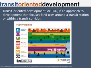 Transit-oriented development, or TOD, is an approach to
development that focuses land uses around a transit station
or within a transit corridor.
transitorienteddevelopment
Souce: http://www.sustainablecitiesinstitute.org/topics/land-use-and-planning/transit-oriented-development-(tod)
 