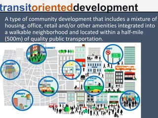 A type of community development that includes a mixture of
housing, office, retail and/or other amenities integrated into
a walkable neighborhood and located within a half-mile
(500m) of quality public transportation.
transitorienteddevelopment
 