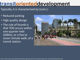 • Reduced parking
• High quality design
• The rule of thumb is
that TOD occurs within
one-quarter mile
(500m), or a five to
seven minute walk, of a
transit station.
transitorienteddevelopment
Souce: http://www.sustainablecitiesinstitute.org/topics/land-use-and-planning/transit-oriented-development-(tod)
Typically, it is characterized by (cont.):
 