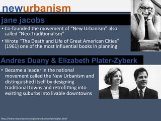 • Co-founded the movement of “New Urbanism” also
called “Neo-Traditionalism”
• Wrote “The Death and Life of Great American Cities”
(1961) one of the most influential books in planning
http://www.newurbanism.org/newurbanism/principles.html
jane jacobs
• Became a leader in the national
movement called the New Urbanism and
distinguished itself by designing
traditional towns and retrofitting into
existing suburbs into livable downtowns
Andres Duany & Elizabeth Plater-Zyberk
newurbanism
 