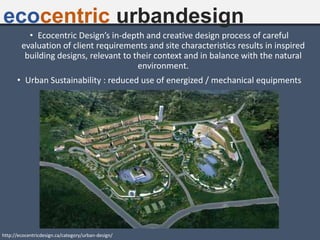 ecocentric urbandesign
• Ecocentric Design’s in-depth and creative design process of careful
evaluation of client requirements and site characteristics results in inspired
building designs, relevant to their context and in balance with the natural
environment.
• Urban Sustainability : reduced use of energized / mechanical equipments
http://ecocentricdesign.ca/category/urban-design/
 