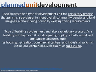 plannedunitdevelopment
used to describe a type of development and the regulatory process
that permits a developer to meet overall community density and land
use goals without being bound by existing zoning requirements.
Type of building development and also a regulatory process. As a
building development, it is a designed grouping of both varied and
compatible land uses, such
as housing, recreation, commercial centers, and industrial parks, all
within one contained development or subdivision.
ftp://ftp.wi.gov/DOA/public/comprehensiveplans/ImplementationToolkit/Documents/PUD.pdf
https://en.wikipedia.org/wiki/Planned_unit_development
 