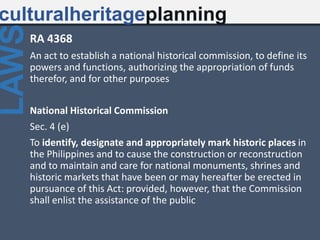 RA 4368
An act to establish a national historical commission, to define its
powers and functions, authorizing the appropriation of funds
therefor, and for other purposes
National Historical Commission
Sec. 4 (e)
To identify, designate and appropriately mark historic places in
the Philippines and to cause the construction or reconstruction
and to maintain and care for national monuments, shrines and
historic markets that have been or may hereafter be erected in
pursuance of this Act: provided, however, that the Commission
shall enlist the assistance of the public
culturalheritageplanning
LAWS
 