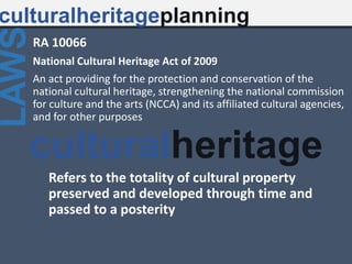 RA 10066
National Cultural Heritage Act of 2009
An act providing for the protection and conservation of the
national cultural heritage, strengthening the national commission
for culture and the arts (NCCA) and its affiliated cultural agencies,
and for other purposes
culturalheritageplanning
LAWS
Refers to the totality of cultural property
preserved and developed through time and
passed to a posterity
culturalheritage
 