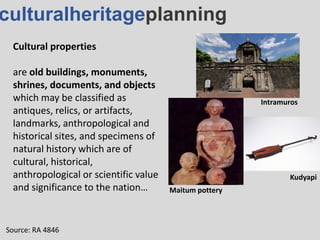 culturalheritageplanning
Cultural properties
are old buildings, monuments,
shrines, documents, and objects
which may be classified as
antiques, relics, or artifacts,
landmarks, anthropological and
historical sites, and specimens of
natural history which are of
cultural, historical,
anthropological or scientific value
and significance to the nation…
Source: RA 4846
Maitum pottery
Intramuros
Kudyapi
 