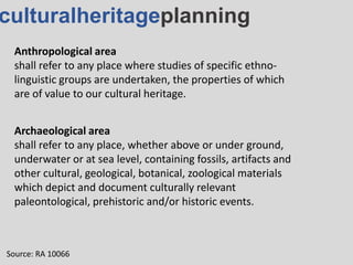 culturalheritageplanning
Anthropological area
shall refer to any place where studies of specific ethno-
linguistic groups are undertaken, the properties of which
are of value to our cultural heritage.
Source: RA 10066
Archaeological area
shall refer to any place, whether above or under ground,
underwater or at sea level, containing fossils, artifacts and
other cultural, geological, botanical, zoological materials
which depict and document culturally relevant
paleontological, prehistoric and/or historic events.
 
