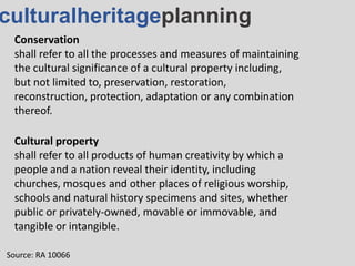 culturalheritageplanning
Conservation
shall refer to all the processes and measures of maintaining
the cultural significance of a cultural property including,
but not limited to, preservation, restoration,
reconstruction, protection, adaptation or any combination
thereof.
Source: RA 10066
Cultural property
shall refer to all products of human creativity by which a
people and a nation reveal their identity, including
churches, mosques and other places of religious worship,
schools and natural history specimens and sites, whether
public or privately-owned, movable or immovable, and
tangible or intangible.
 