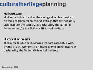 culturalheritageplanning
Heritage zone
shall refer to historical, anthropological, archaeological,
artistic geographical areas and settings that are culturally
significant to the country, as declared hy the National
Museum and/or the National Historical Institute.
Source: RA 10066
Historical landmarks
shall refer to sites or structures that are associated with
events or achievements significant to Philippine history as
declared by the National Historical Institute.
 