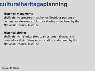 culturalheritageplanning
Historical monuments
shall refer to structures that honor illustrious persons or
commemorate events of historical value as declared by the
National Historical Institute.
Historical shrines
shall refer to historical sites or structures hallowed and
revered for their history or association as declared by the
National Historical Institute.
Source: RA 10066
 