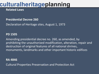 Related Laws
Presidential Decree 260
Declaration of Heritage sites, August 1, 1973
PD 1505
Amending presidential decree no. 260, as amended, by
prohibiting the unauthorized modification, alteration, repair and
destruction of original features of all national shrines,
monuments, landmarks and other important historic edifices
RA 4846
Cultural Properties Preservation and Protection Act
culturalheritageplanning
 