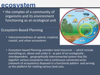 ecosystem
• the complex of a community of
organisms and its environment
functioning as an ecological unit
• Interconnectedness of upland, cropland,
coastal, and urban ecosystems
Ecosystem-Based Planning
• Ecosystem-based Planning considers land resources -- which include
everything on, above and under it - as part of an ecologically-
interdependent, geographically interconnected system that fits
together various ecosystems into a continuous connected series
(network of ecosystems) disposed in a functional pattern and serving
as the platform for relating various land uses.
 