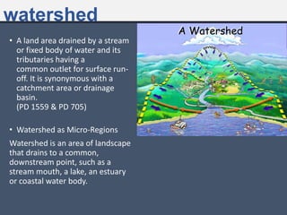 watershed
• A land area drained by a stream
or fixed body of water and its
tributaries having a
common outlet for surface run-
off. It is synonymous with a
catchment area or drainage
basin.
(PD 1559 & PD 705)
• Watershed as Micro-Regions
Watershed is an area of landscape
that drains to a common,
downstream point, such as a
stream mouth, a lake, an estuary
or coastal water body.
 