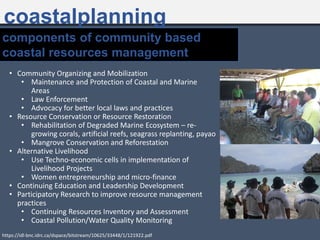 coastalplanning
• Community Organizing and Mobilization
• Maintenance and Protection of Coastal and Marine
Areas
• Law Enforcement
• Advocacy for better local laws and practices
• Resource Conservation or Resource Restoration
• Rehabilitation of Degraded Marine Ecosystem – re-
growing corals, artificial reefs, seagrass replanting, payao
• Mangrove Conservation and Reforestation
• Alternative Livelihood
• Use Techno-economic cells in implementation of
Livelihood Projects
• Women entrepreneurship and micro-finance
• Continuing Education and Leadership Development
• Participatory Research to improve resource management
practices
• Continuing Resources Inventory and Assessment
• Coastal Pollution/Water Quality Monitoring
components of community based
coastal resources management
https://idl-bnc.idrc.ca/dspace/bitstream/10625/33448/1/121922.pdf
 