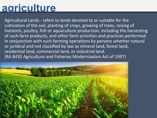 agriculture
Agricultural Lands - refers to lands devoted to or suitable for the
cultivation of the soil, planting of crops, growing of trees, raising of
livestock, poultry, fish or aquaculture production, including the harvesting
of such farm products, and other farm activities and practices performed
in conjunction with such farming operations by persons whether natural
or juridical and not classified by law as mineral land, forest land,
residential land, commercial land, or industrial land.
(RA 8435 Agriculture and Fisheries Modernization Act of 1997)
https://idl-bnc.idrc.ca/dspace/bitstream/10625/33448/1/121922.pdf
 