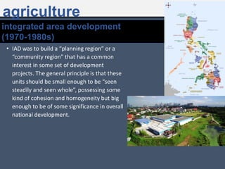 • IAD was to build a “planning region” or a
“community region” that has a common
interest in some set of development
projects. The general principle is that these
units should be small enough to be “seen
steadily and seen whole”, possessing some
kind of cohesion and homogeneity but big
enough to be of some significance in overall
national development.
integrated area development
(1970-1980s)
agriculture
 