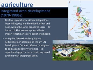 • Goal was spatial or territorial integration –
inter-linking city and hinterland, urban and
rural, within the same economic space – to
hasten trickle-down or spread effects
(Albert Hirschman’s core-periphery model).
• Using the “Growth with Equity and
Redistribution” paradigm of the 2nd UN
Development Decade, IAD was redesigned
to be basically poverty-oriented – to
capacitate laggard areas so that they could
catch up with prosperous areas.
integrated area development
(1970-1980s)
agriculture
 