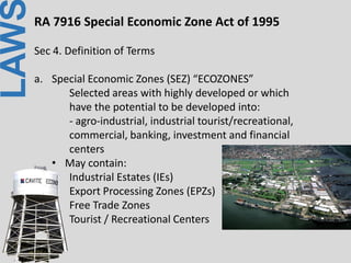 LAWRA 7916 Special Economic Zone Act of 1995
Sec 4. Definition of Terms
a. Special Economic Zones (SEZ) “ECOZONES”
Selected areas with highly developed or which
have the potential to be developed into:
- agro-industrial, industrial tourist/recreational,
commercial, banking, investment and financial
centers
• May contain:
Industrial Estates (IEs)
Export Processing Zones (EPZs)
Free Trade Zones
Tourist / Recreational Centers
 