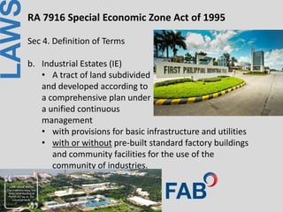 LAWRA 7916 Special Economic Zone Act of 1995
Sec 4. Definition of Terms
b. Industrial Estates (IE)
• A tract of land subdivided
and developed according to
a comprehensive plan under
a unified continuous
management
• with provisions for basic infrastructure and utilities
• with or without pre-built standard factory buildings
and community facilities for the use of the
community of industries.
 