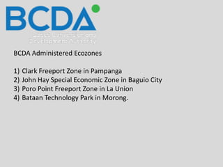 BCDA Administered Ecozones
1) Clark Freeport Zone in Pampanga
2) John Hay Special Economic Zone in Baguio City
3) Poro Point Freeport Zone in La Union
4) Bataan Technology Park in Morong.
 