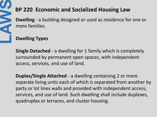 LAWBP 220 Economic and Socialized Housing Law
Dwelling - a building designed or used as residence for one or
more families.
Dwelling Types
Single Detached - a dwelling for 1 family which is completely
surrounded by permanent open spaces, with independent
access, services, and use of land.
Duplex/Single Attached - a dwelling containing 2 or more
separate living units each of which is separated from another by
party or lot lines walls and provided with independent access,
services, and use of land. Such dwelling shall include duplexes,
quadruplex or terraces, and cluster housing.
 