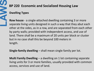 LAWBP 220 Economic and Socialized Housing Law
Dwelling Types
Row house - a single-attached dwelling containing 3 or more
separate living units designed in such a way that they abut each
other at the sides, as in a row, and are separated from each other
by party walls; provided with independent access, and use of
land. There shall be a maximum of 20 units per block or cluster
but in no case shall this be beyond 100 meters in
length.
Single-family dwelling – shall mean single family per lot.
Multi Family Dwelling – a dwelling on 1 lot containing separate
living units for 3 or more families, usually provided with common
access, services and use of land.
 