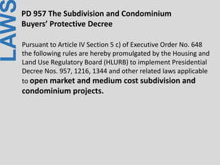 LAWPD 957 The Subdivision and Condominium
Buyers’ Protective Decree
Pursuant to Article IV Section 5 c) of Executive Order No. 648
the following rules are hereby promulgated by the Housing and
Land Use Regulatory Board (HLURB) to implement Presidential
Decree Nos. 957, 1216, 1344 and other related laws applicable
to open market and medium cost subdivision and
condominium projects.
 