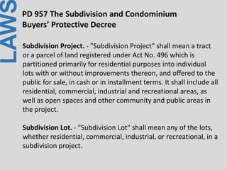 LAWPD 957 The Subdivision and Condominium
Buyers’ Protective Decree
Subdivision Project. - "Subdivision Project" shall mean a tract
or a parcel of land registered under Act No. 496 which is
partitioned primarily for residential purposes into individual
lots with or without improvements thereon, and offered to the
public for sale, in cash or in installment terms. It shall include all
residential, commercial, industrial and recreational areas, as
well as open spaces and other community and public areas in
the project.
Subdivision Lot. - "Subdivision Lot" shall mean any of the lots,
whether residential, commercial, industrial, or recreational, in a
subdivision project.
 
