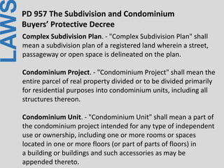 LAWPD 957 The Subdivision and Condominium
Buyers’ Protective Decree
Complex Subdivision Plan. - "Complex Subdivision Plan" shall
mean a subdivision plan of a registered land wherein a street,
passageway or open space is delineated on the plan.
Condominium Project. - "Condominium Project" shall mean the
entire parcel of real property divided or to be divided primarily
for residential purposes into condominium units, including all
structures thereon.
Condominium Unit. - "Condominium Unit" shall mean a part of
the condominium project intended for any type of independent
use or ownership, including one or more rooms or spaces
located in one or more floors (or part of parts of floors) in
a building or buildings and such accessories as may be
appended thereto.
 