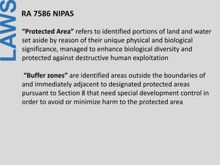 LAWRA 7586 NIPAS
“Protected Area” refers to identified portions of land and water
set aside by reason of their unique physical and biological
significance, managed to enhance biological diversity and
protected against destructive human exploitation
“Buffer zones” are identified areas outside the boundaries of
and immediately adjacent to designated protected areas
pursuant to Section 8 that need special development control in
order to avoid or minimize harm to the protected area
 