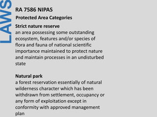 LAWRA 7586 NIPAS
Protected Area Categories
Strict nature reserve
an area possessing some outstanding
ecosystem, features and/or species of
flora and fauna of national scientific
importance maintained to protect nature
and maintain processes in an undisturbed
state
Natural park
a forest reservation essentially of natural
wilderness character which has been
withdrawn from settlement, occupancy or
any form of exploitation except in
conformity with approved management
plan
 