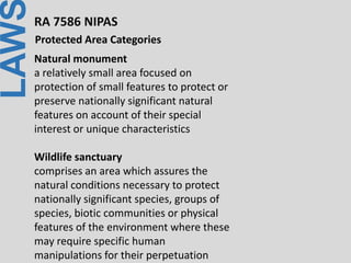 LAWRA 7586 NIPAS
Protected Area Categories
Natural monument
a relatively small area focused on
protection of small features to protect or
preserve nationally significant natural
features on account of their special
interest or unique characteristics
Wildlife sanctuary
comprises an area which assures the
natural conditions necessary to protect
nationally significant species, groups of
species, biotic communities or physical
features of the environment where these
may require specific human
manipulations for their perpetuation
 