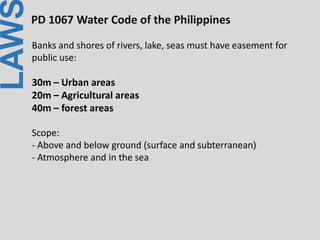 LAWPD 1067 Water Code of the Philippines
Banks and shores of rivers, lake, seas must have easement for
public use:
30m – Urban areas
20m – Agricultural areas
40m – forest areas
Scope:
- Above and below ground (surface and subterranean)
- Atmosphere and in the sea
 