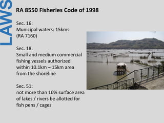 LAWRA 8550 Fisheries Code of 1998
Sec. 16:
Municipal waters: 15kms
(RA 7160)
Sec. 18:
Small and medium commercial
fishing vessels authorized
within 10.1km – 15km area
from the shoreline
Sec. 51:
not more than 10% surface area
of lakes / rivers be allotted for
fish pens / cages
 