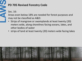 LAWPD 705 Revised Forestry Code
Sec. 16:
Areas even below 18% are needed for forest purposes and
may not be classified as A&D:
• Strips of mangrove or swamplands at least twenty (20)
meters wide, along shorelines facing oceans, lakes, and
other bodies of water
• strips of land at least twenty (20) meters wide facing lakes
 